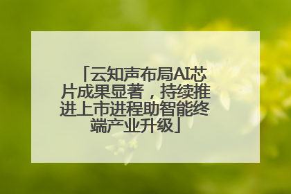云知声布局AI芯片成果显著，持续推进上市进程助智能终端产业升级