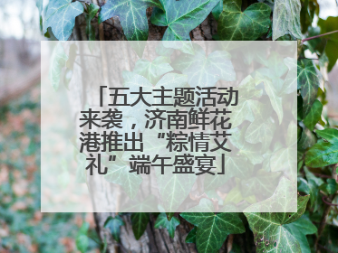 五大主题活动来袭，济南鲜花港推出“粽情艾礼”端午盛宴
