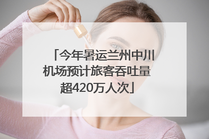 今年暑运兰州中川机场预计旅客吞吐量超420万人次