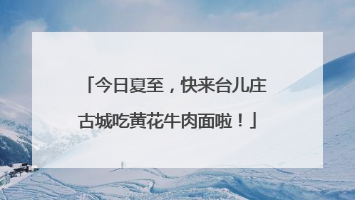 今日夏至，快来台儿庄古城吃黄花牛肉面啦！