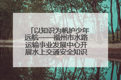 以知识为帆护少年远航——福州市水路运输事业发展中心开展水上交通安全知识进校园活动