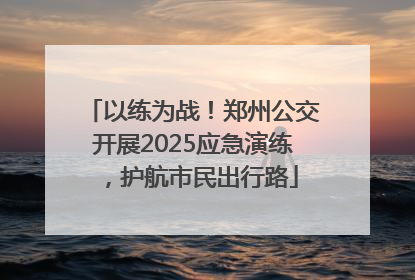 以练为战！郑州公交开展2025应急演练，护航市民出行路