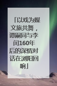 以戏为媒文旅共舞，谭嗣同与李闰160年后的深情对话在浏阳回响