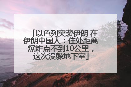 以色列突袭伊朗 在伊朗中国人：住处距离爆炸点不到10公里，这次没躲地下室