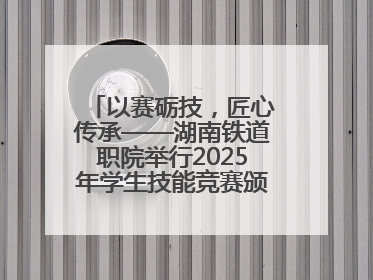 以赛砺技，匠心传承——湖南铁道职院举行2025年学生技能竞赛颁奖典礼