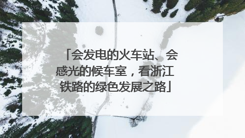 会发电的火车站、会感光的候车室，看浙江铁路的绿色发展之路