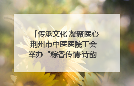 传承文化 凝聚医心 荆州市中医医院工会举办“粽香传情·诗韵端午”系列活动