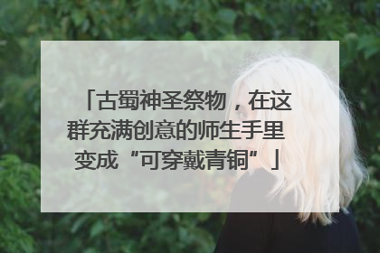 古蜀神圣祭物，在这群充满创意的师生手里变成“可穿戴青铜”