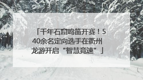 千年石窟鸣笛开赛！540余名定向选手在衢州龙游开启“智慧竞速”