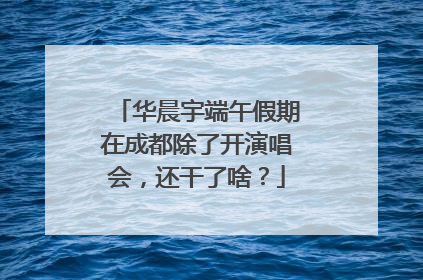 华晨宇端午假期在成都除了开演唱会，还干了啥？