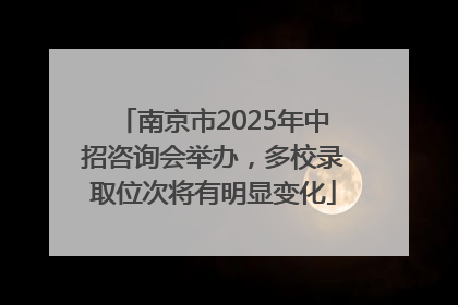南京市2025年中招咨询会举办，多校录取位次将有明显变化
