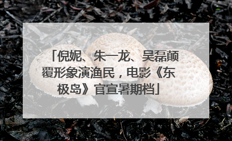 倪妮、朱一龙、吴磊颠覆形象演渔民，电影《东极岛》官宣暑期档