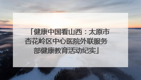 健康中国看山西：太原市杏花岭区中心医院外联服务部健康教育活动纪实