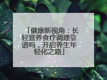 健康新视角：长轻营养食疗调理靠谱吗，开启养生年轻化之路