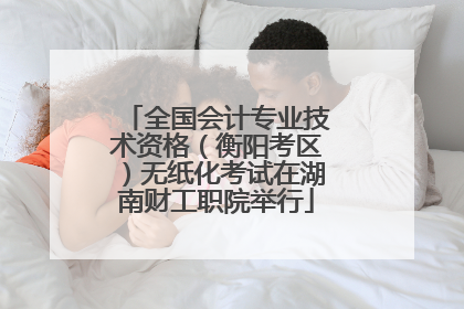 全国会计专业技术资格（衡阳考区）无纸化考试在湖南财工职院举行