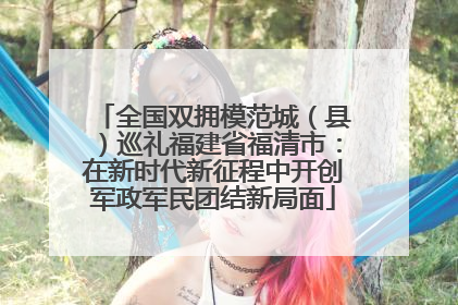 全国双拥模范城（县）巡礼福建省福清市：在新时代新征程中开创军政军民团结新局面