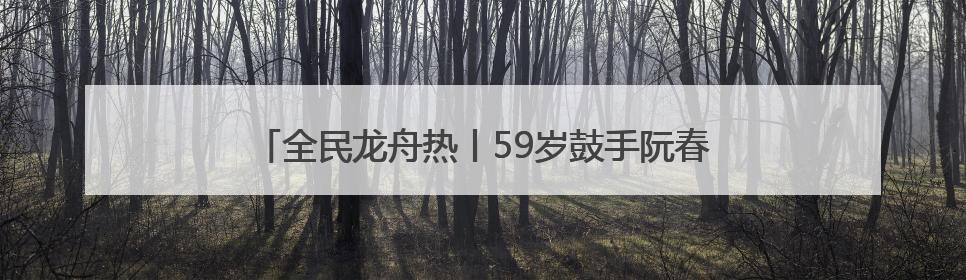 全民龙舟热丨59岁鼓手阮春萍：三擂古黄河 槌定巾帼旗
