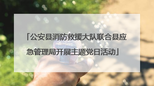 公安县消防救援大队联合县应急管理局开展主题党日活动