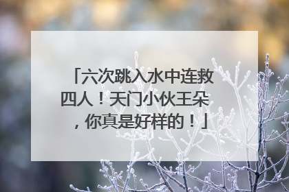 六次跳入水中连救四人！天门小伙王朵，你真是好样的！