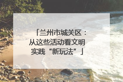 兰州市城关区：从这些活动看文明实践“新玩法”