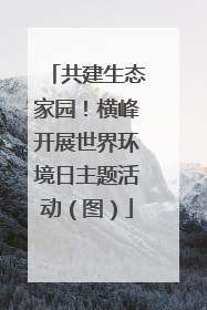 共建生态家园！横峰开展世界环境日主题活动（图）