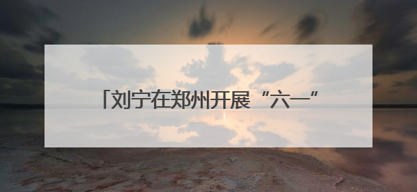 刘宁在郑州开展“六一”国际儿童节慰问活动并向全省少年儿童致以节日祝福