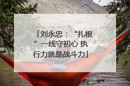 刘永忠：“扎根”一线守初心 执行力就是战斗力