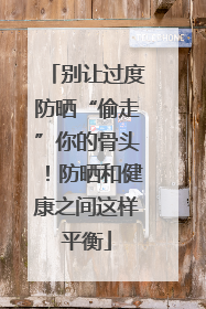 别让过度防晒“偷走”你的骨头！防晒和健康之间这样平衡