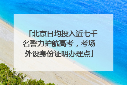 北京日均投入近七千名警力护航高考，考场外设身份证明办理点
