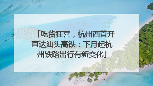 吃货狂喜，杭州西首开直达汕头高铁：下月起杭州铁路出行有新变化