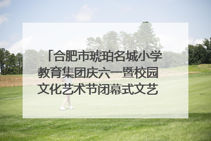合肥市琥珀名城小学教育集团庆六一暨校园文化艺术节闭幕式文艺汇演圆满举行