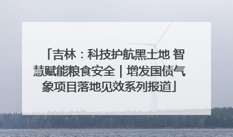 吉林：科技护航黑土地 智慧赋能粮食安全｜增发国债气象项目落地见效系列报道