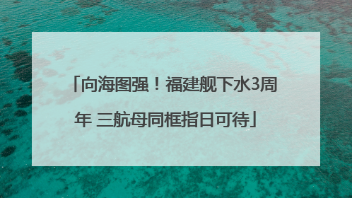 向海图强！福建舰下水3周年 三航母同框指日可待