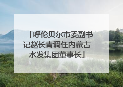 呼伦贝尔市委副书记赵长青调任内蒙古水发集团董事长