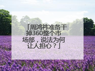 周鸿祎准备干掉360整个市场部，说法为何让人担心？