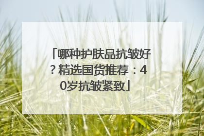 哪种护肤品抗皱好?精选国货推荐:40岁抗皱紧致