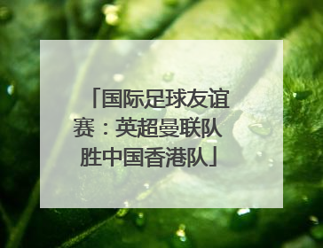 国际足球友谊赛：英超曼联队胜中国香港队