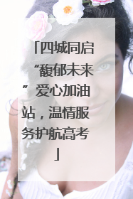 四城同启“馥郁未来”爱心加油站，温情服务护航高考