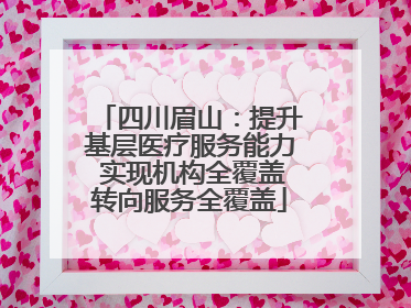 四川眉山：提升基层医疗服务能力 实现机构全覆盖转向服务全覆盖