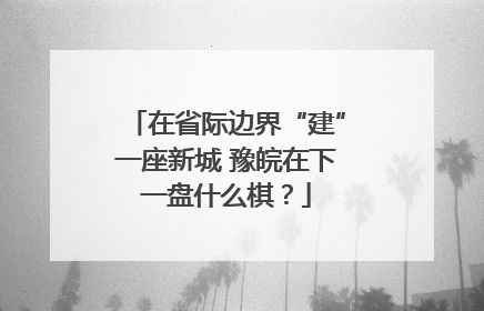 在省际边界“建”一座新城 豫皖在下一盘什么棋？