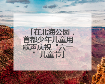 在北海公园，首都少年儿童用歌声庆祝“六一”儿童节
