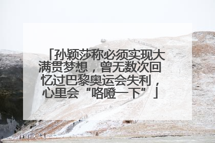 孙颖莎称必须实现大满贯梦想，曾无数次回忆过巴黎奥运会失利，心里会“咯噔一下”