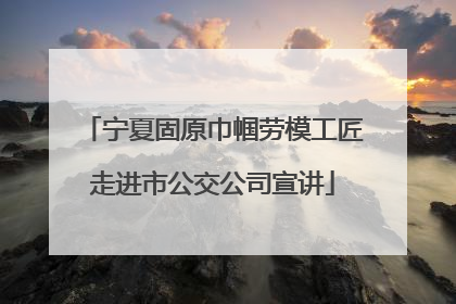 宁夏固原巾帼劳模工匠走进市公交公司宣讲