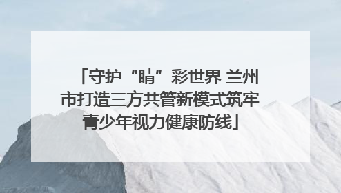 守护“睛”彩世界 兰州市打造三方共管新模式筑牢青少年视力健康防线