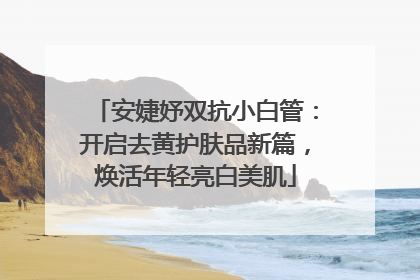 安婕妤双抗小白管：开启去黄护肤品新篇，焕活年轻亮白美肌