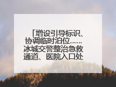 增设引导标识、协调临时泊位……冰城交警整治急救通道、医院入口处违停乱象