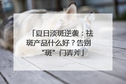 夏日淡斑逆袭：祛斑产品什么好？告别“斑”门弄斧