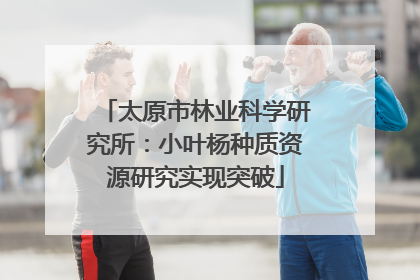 太原市林业科学研究所：小叶杨种质资源研究实现突破
