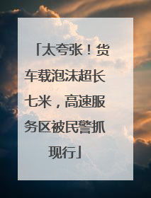 太夸张！货车载泡沫超长七米，高速服务区被民警抓现行