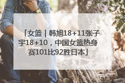 女篮｜韩旭18+11张子宇18+10，中国女篮热身赛101比92胜日本